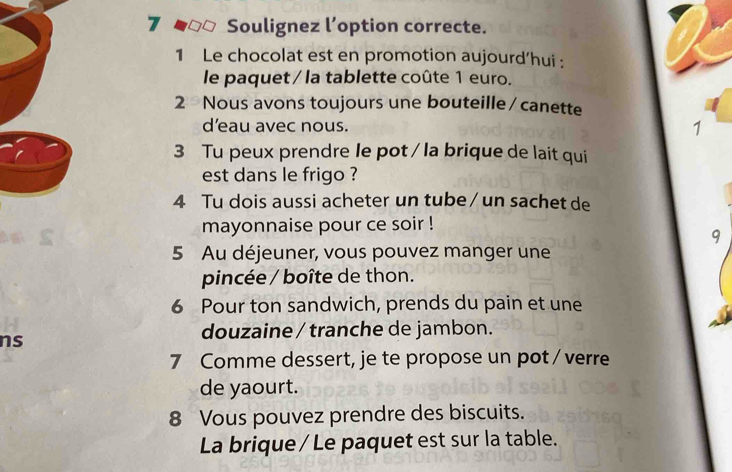 Soulignez l’option correcte. 
1 Le chocolat est en promotion aujourd’hui : 
le paquet / la tablette coûte 1 euro. 
2 Nous avons toujours une bouteille /canette 
d’eau avec nous. 1 
3 Tu peux prendre le pot / la brique de lait qui 
est dans le frigo ? 
4 Tu dois aussi acheter un tube / un sachet de 
mayonnaise pour ce soir ! 
9 
5 Au déjeuner, vous pouvez manger une 
pincée / boîte de thon. 
6 Pour ton sandwich, prends du pain et une 
ns 
douzaine / tranche de jambon. 
7 Comme dessert, je te propose un pot / verre 
de yaourt. 
8 Vous pouvez prendre des biscuits. 
La brique / Le paquet est sur la table.