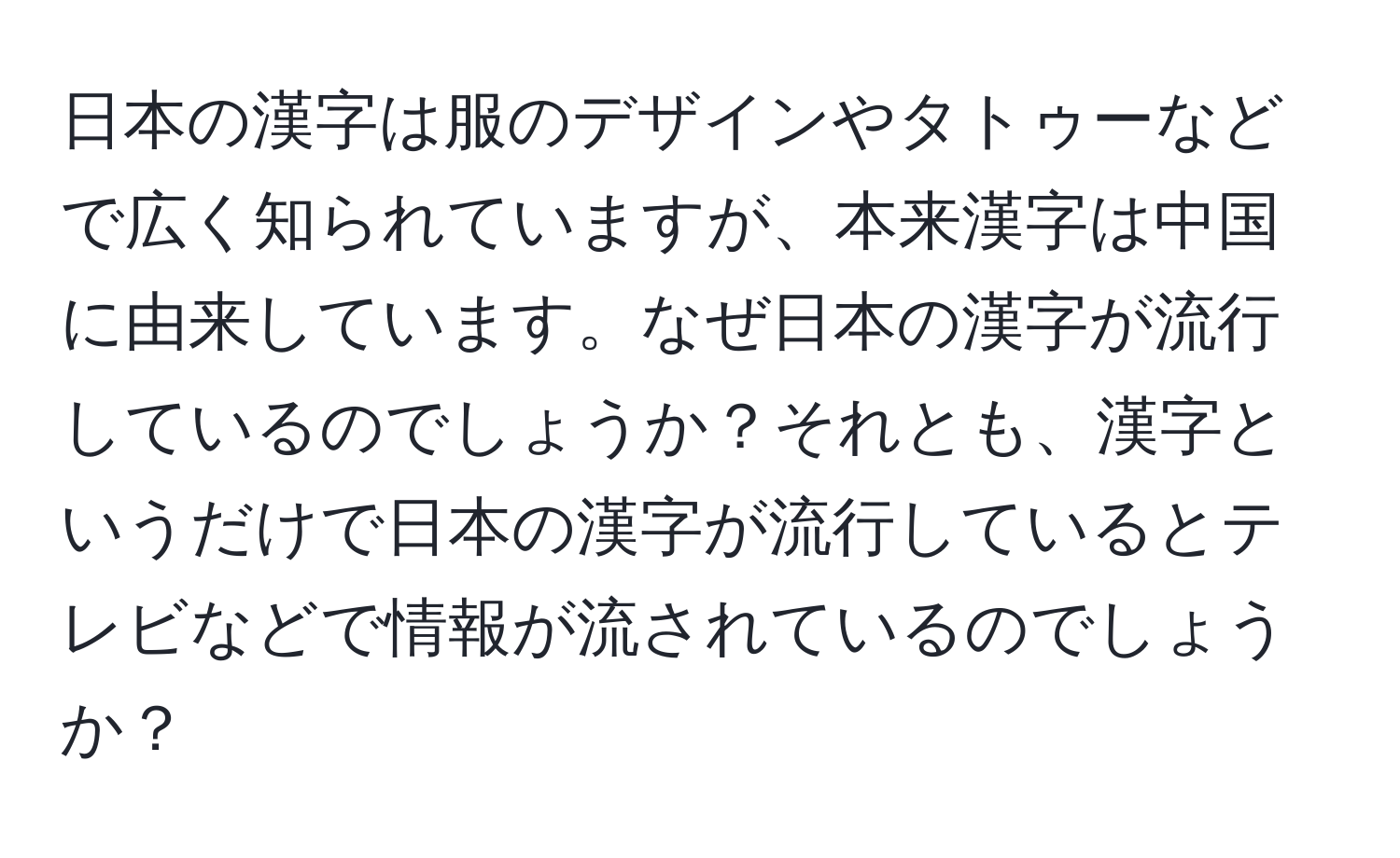 日本の漢字は服のデザインやタトゥーなどで広く知られていますが、本来漢字は中国に由来しています。なぜ日本の漢字が流行しているのでしょうか？それとも、漢字というだけで日本の漢字が流行しているとテレビなどで情報が流されているのでしょうか？