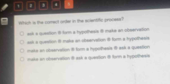 1 2 3 4 5
Which is the correct order in the scientific process?
ask a question @ form a hypothesis @ make an observation
ask a question @ make an observation @ form a hypothesis
make an observation ⑧ form a hypothesis @ ask a question
make an observation ⑧ ask a question ® form a hypothesis