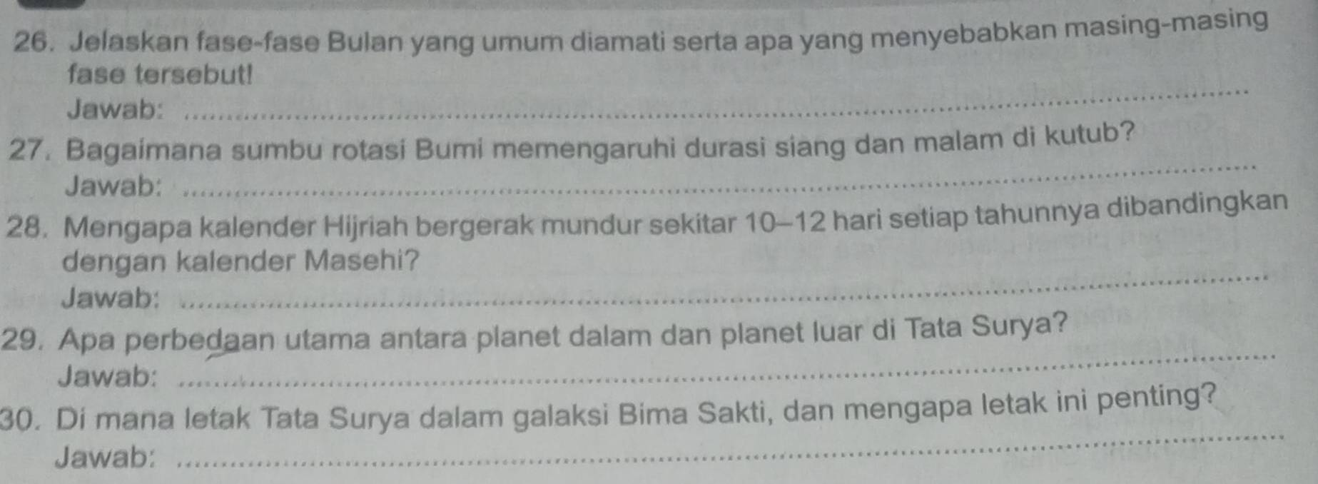 Jelaskan fase-fase Bulan yang umum diamati serta apa yang menyebabkan masing-masing 
fase tersebut! 
Jawab: 
_ 
_ 
27. Bagaimana sumbu rotasi Bumi memengaruhi durasi siang dan malam di kutub? 
Jawab: 
28. Mengapa kalender Hijriah bergerak mundur sekitar 10-12 hari setiap tahunnya dibandingkan 
dengan kalender Masehi? 
Jawab: 
_ 
_ 
29. Apa perbedaan utama antara planet dalam dan planet luar di Tata Surya? 
Jawab: 
30. Di mana letak Tata Surya dalam galaksi Bima Sakti, dan mengapa letak ini penting? 
Jawab: 
_