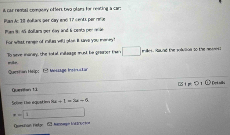 A car rental company offers two plans for renting a car: 
Plan A: 20 dollars per day and 17 cents per mile
Plan B: 45 dollars per day and 6 cents per mile
For what range of miles will plan B save you money? 
To save money, the total mileage must be greater than miles. Round the solution to the nearest
mile. 
Question Help: * Message instructor 
1 pt つ 1 O Detaíls 
Question 12 
Solve the equation 8x+1=3x+6.
x= 1 
Question Help: Message instructor