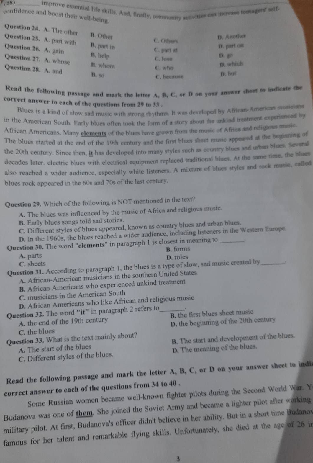 (28)_ improve essential life skills. And, finally, community activities can increase teenagers' self-
confidence and boost their well-being.
Question 24. A. The other B. Other
D. Another
C. Otheris
Question 25. A. part with B. part in
D. part on
C. part at
Question 26. A. gain B. help
C. lose D. go
Question 27. A. whose B. whom
C. who
D. which
Question 28. A. and B. so
C. because
D. Sut
Read the following passage and mark the letter A, B, C, or D on your answer sheet to indicate the
correct answer to each of the questions from 29 to 33 .
Blues is a kind of slow sad music with strong rhythms. It was developed by African-American musicians
in the American South. Early blues often took the form of a story about the unkind treatment experienced by
African Americans. Many elements of the blues have grown from the music of Africa and religious music.
The blues started at the end of the 19th century and the first blues sheet music appeared at the beginning of
the 20th century. Since then, it has developed into many styles such as country blues and urban blues. Several
decades later. electric blues with electrical equipment replaced traditional blues. At the same time, the blues
also reached a wider audience, especially white listeners. A mixture of blues styles and rock music, called
blues rock appeared in the 60s and 70s of the last century.
Question 29. Which of the following is NOT mentioned in the text?
A. The blues was influenced by the music of Africa and religious music.
B. Early blues songs told sad stories.
C. Different styles of blues appeared, known as country blues and urban blues.
D. In the 1960s, the blues reached a wider audience, including listeners in the Western Europe.
Question 30. The word "elements" in paragraph 1 is closest in meaning to_ .
B. forms
A. parts D. roles
C. sheets
Question 31. According to paragraph 1, the blues is a type of slow, sad music created by_ .
A. African-American musicians in the southern United States
B. African Americans who experienced unkind treatment
C. musicians in the American South
D. African Americans who like African and religious music
Question 32. The word "it" in paragraph 2 refers to_ .
A. the end of the 19th century B. the first blues sheet music
C. the blues D. the beginning of the 20th century
Question 33. What is the text mainly about?
A. The start of the blues B. The start and development of the blues.
C. Different styles of the blues. D. The meaning of the blues.
Read the following passage and mark the letter A, B, C, or D on your answer sheet to indic
correct answer to each of the questions from 34 to 40 .
Some Russian women became well-known fighter pilots during the Second World War. Y
Budanova was one of them. She joined the Soviet Army and became a lighter pilot after working
military pilot. At first, Budanova's officer didn't believe in her ability. But in a short time Budanov
famous for her talent and remarkable flying skills. Unfortunately, she died at the age of 26 in
3