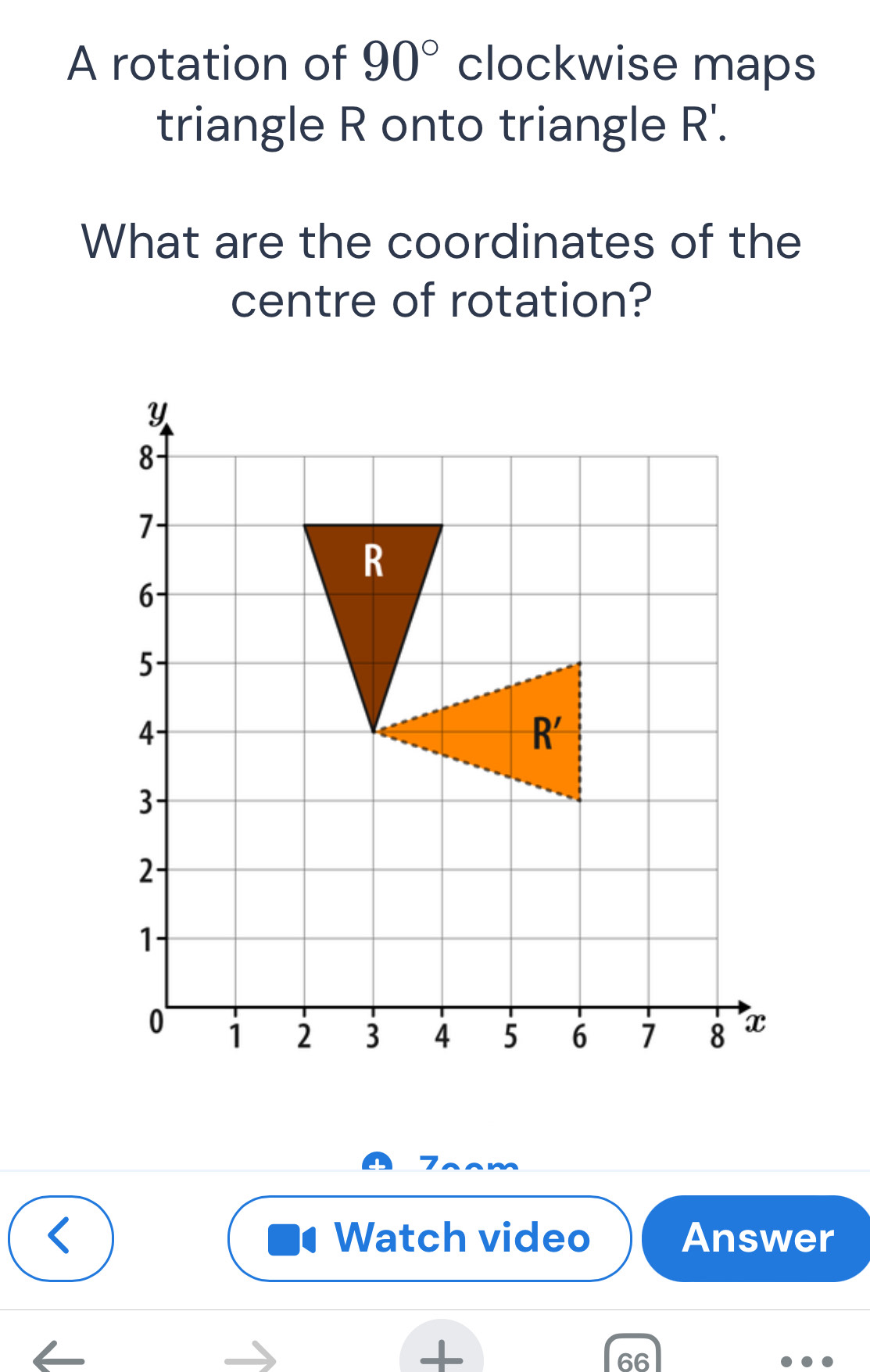 A rotation of 90° clockwise maps
triangle R onto triangle R'.
What are the coordinates of the
centre of rotation?
7
Watch video Answer
+
66