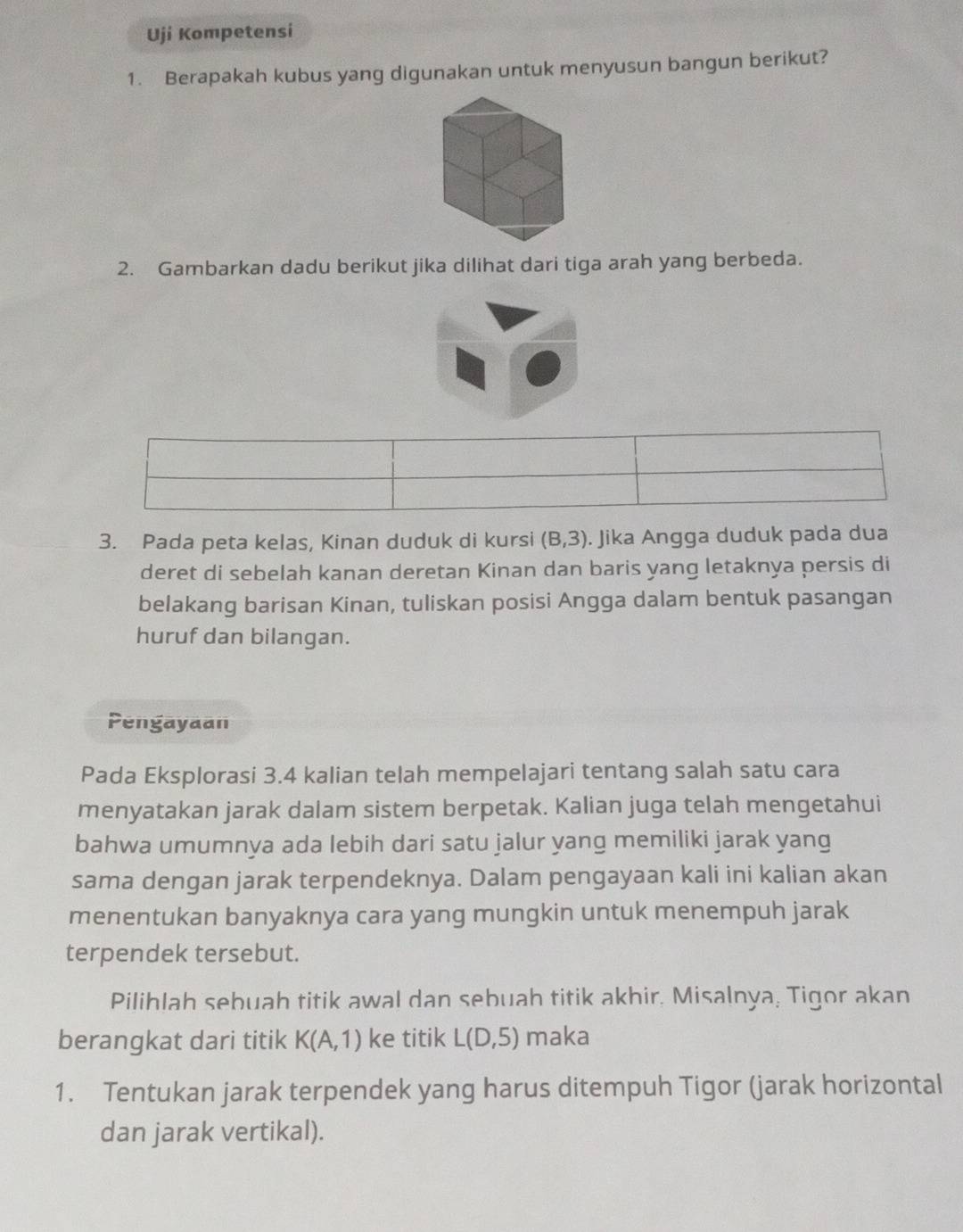 Uji Kompetensi 
1. Berapakah kubus yang digunakan untuk menyusun bangun berikut? 
2. Gambarkan dadu berikut jika dilihat dari tiga arah yang berbeda. 
3. Pada peta kelas, Kinan duduk di kursi (B,3). Jika Angga duduk pada dua 
deret di sebelah kanan deretan Kinan dan baris yang letaknya persis di 
belakang barisan Kinan, tuliskan posisi Angga dalam bentuk pasangan 
huruf dan bilangan. 
Pengayaan 
Pada Eksplorasi 3.4 kalian telah mempelajari tentang salah satu cara 
menyatakan jarak dalam sistem berpetak. Kalian juga telah mengetahui 
bahwa umumnya ada lebih dari satu jalur yang memiliki jarak yang 
sama dengan jarak terpendeknya. Dalam pengayaan kali ini kalian akan 
menentukan banyaknya cara yang mungkin untuk menempuh jarak 
terpendek tersebut. 
Pilihlah sebuah titik awal dan sebuah titik akhir. Misalnya, Tigor akan 
berangkat dari titik K(A,1) ke titik L(D,5) maka 
1. Tentukan jarak terpendek yang harus ditempuh Tigor (jarak horizontal 
dan jarak vertikal).