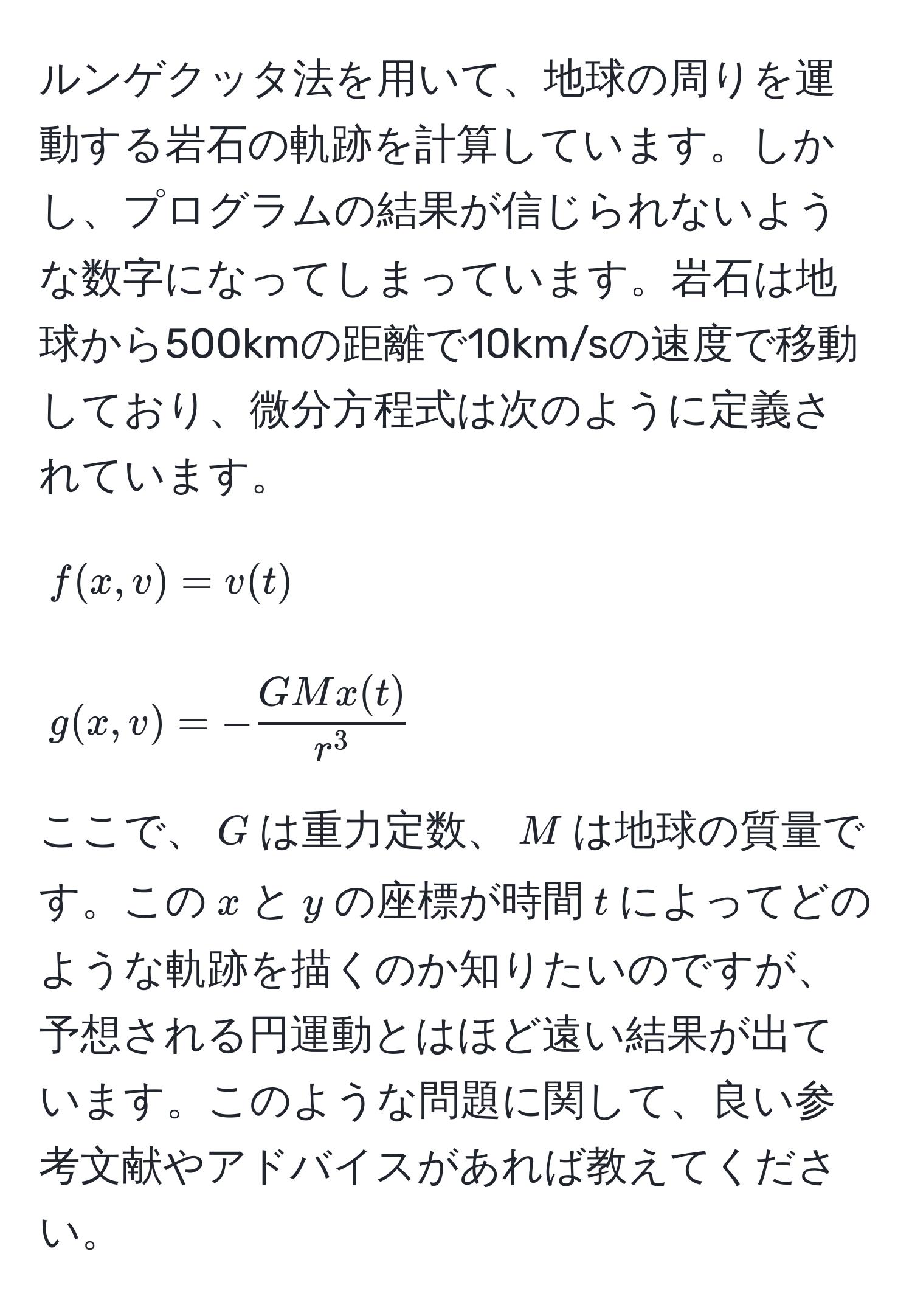 ルンゲクッタ法を用いて、地球の周りを運動する岩石の軌跡を計算しています。しかし、プログラムの結果が信じられないような数字になってしまっています。岩石は地球から500kmの距離で10km/sの速度で移動しており、微分方程式は次のように定義されています。  
[
f(x,v) = v(t)  
]  
[
g(x,v) = -fracGMx(t)r^3
]  
ここで、$G$は重力定数、$M$は地球の質量です。この$x$と$y$の座標が時間$t$によってどのような軌跡を描くのか知りたいのですが、予想される円運動とはほど遠い結果が出ています。このような問題に関して、良い参考文献やアドバイスがあれば教えてください。