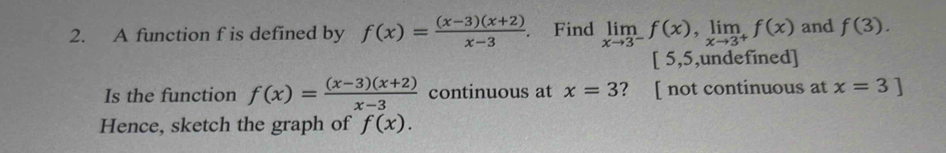 A function f is defined by f(x)= ((x-3)(x+2))/x-3 . Find limlimits _xto 3^-f(x), limlimits _xto 3^+f(x) and f(3).
5, 5 ,undefined] 
Is the function f(x)= ((x-3)(x+2))/x-3  continuous at x=3 ? [ not continuous at x=3]
Hence, sketch the graph of f(x).