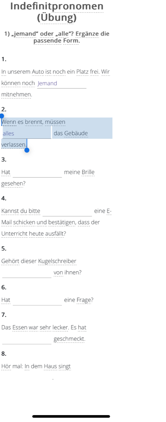 Indefinitpronomen 
(Übung) 
1) „jemand“ oder „alle“? Ergänze die 
passende Form. 
1. 
In unserem Auto ist noch ein Platz frei. Wir 
können noch Jemand 
mitnehmen. 
2. 
Wenn es brennt, müssen 
alles das Gebäude 
verlassen. 
3. 
_ 
Hat meine Brille 
gesehen? 
4. 
_ 
Kannst du bitte eine E- 
Mail schicken und bestätigen, dass der 
Unterricht heute ausfällt? 
5. 
Gehört dieser Kugelschreiber 
_ 
von ihnen? 
6. 
_ 
Hat eine Frage? 
7. 
Das Essen war sehr lecker. Es hat 
_ 
geschmeckt. 
8. 
Hör mal: In dem Haus singt