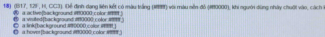 (B17, 12F, H, CC3). Để định dạng liên kết có màu trắng (#ffffff) với màu nền đỏ (#ff0000), khi người dùng nháy chuột vào, cách h
Ⓐ a:activebackground:#ff0000;color:#ffffff;
⑬ a:visitedbackground:#ff0000;color:#ffffff;
© a:linkbackground:# ff0000;color:#ffffff;
◎ a:hoverbackground:# ff0000;color:#ffffff;