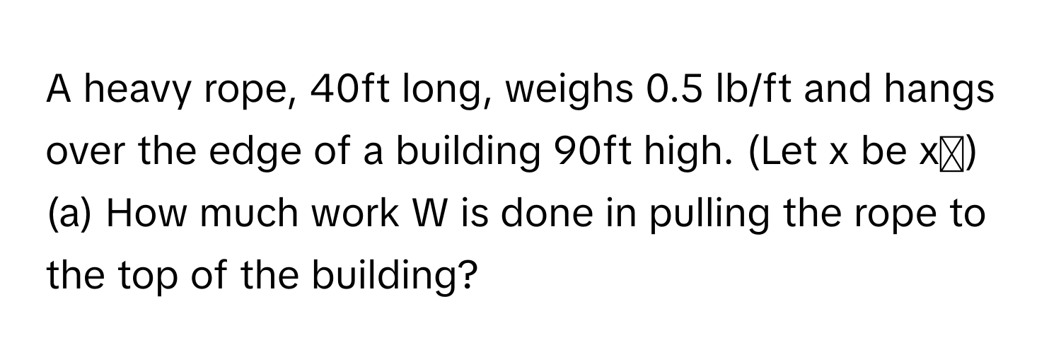 A heavy rope, 40ft long, weighs 0.5 lb/ft and hangs over the edge of a building 90ft high. (Let x be xᵢ)

(a) How much work W is done in pulling the rope to the top of the building?