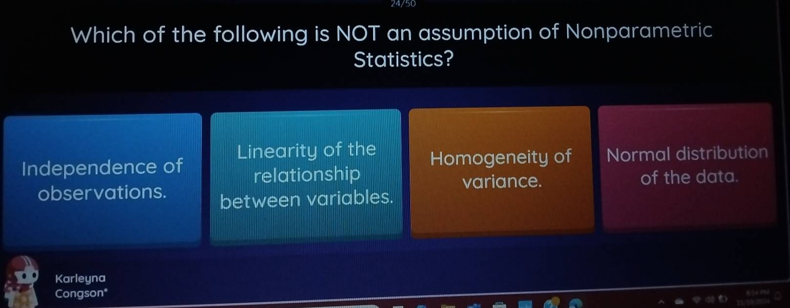 24/50
Which of the following is NOT an assumption of Nonparametric
Statistics?
Linearity of the
Independence of
Homogeneity of Normal distribution
relationship
variance.
observations. of the data.
between variables.
Karleyna
Congson*