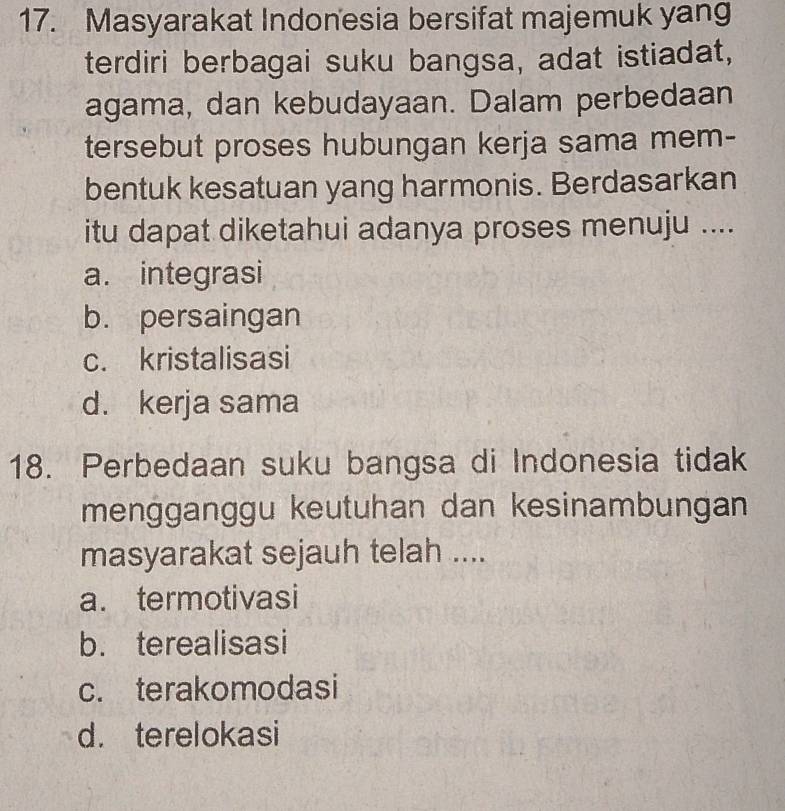 Masyarakat Indonesia bersifat majemuk yang
terdiri berbagai suku bangsa, adat istiadat,
agama, dan kebudayaan. Dalam perbedaan
tersebut proses hubungan kerja sama mem-
bentuk kesatuan yang harmonis. Berdasarkan
itu dapat diketahui adanya proses menuju ....
a. integrasi
b. persaingan
c. kristalisasi
d. kerja sama
18. Perbedaan suku bangsa di Indonesia tidak
mengganggu keutuhan dan kesinambungan
masyarakat sejauh telah ....
a. termotivasi
b. terealisasi
c. terakomodasi
d. terelokasi