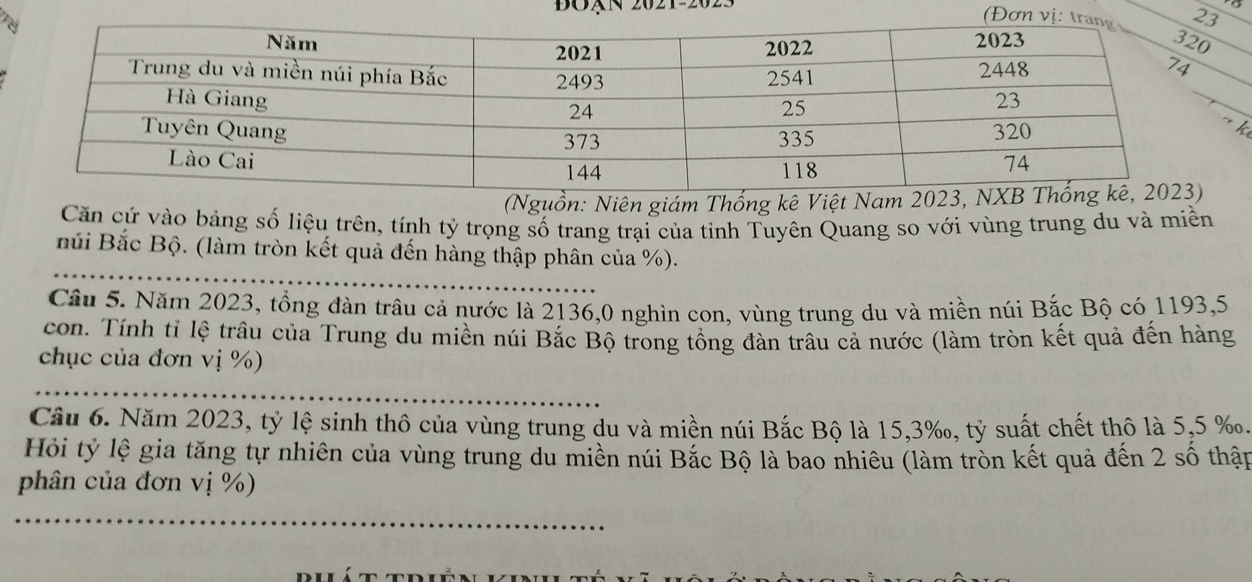 BOạN 2021-2023 
k 
(Nguồn: Niên giám Thống kê Việt Nam 20
Căn cứ vào bảng số liệu trên, tính tỷ trọng số trang trại của tỉnh Tuyên Quang so với vùng trung du và miền 
Búi Bắc Bộ. (làm tròn kết quả đến hàng thập phân của %). 
Câu 5. Năm 2023, tổng đàn trâu cả nước là 2136,0 nghìn con, vùng trung du và miền núi Bắc Bộ có 1193,5 
con. Tính tỉ lệ trâu của Trung du miền núi Bắc Bộ trong tổng đàn trâu cả nước (làm tròn kết quả đến hàng 
chục của đơn vị %) 
Cầu 6. Năm 2023, tỷ lệ sinh thô của vùng trung du và miền núi Bắc Bộ là 15, 3 ‰, tỷ suất chết thô là 5,5 ‰. 
Hỏi tỷ lệ gia tăng tự nhiên của vùng trung du miền núi Bắc Bộ là bao nhiêu (làm tròn kết quả đến 2 số thập 
phân của đơn vị %)