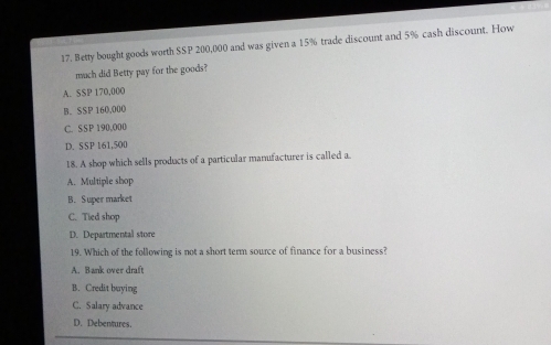 Betty bought goods worth SSP 200,000 and was given a 15% trade discount and 5% cash discount. How
much did Betty pay for the goods?
A. SSP 170,00O
B. SSP 160,000
C. SSP 190,O00
D. SSP 161,500
18. A shop which sells products of a particular manufacturer is called a.
A. Multiple shop
B. Super market
C. Tied shop
D. Departmental store
19. Which of the following is not a short term source of finance for a business?
A. Bank over draft
B. Credit buying
C. Salary advance
D. Debentures.