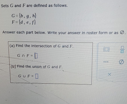 Sets G and F are defined as follows.
G= b,g,h
F= d,e,f
Answer each part below. Write your answer in roster form or as Ø. 
(a) Find the intersection of G and F.
[□ ]  □ /□  
G∩ F=□
(b) Find the union of G and F.
G∪ F=□