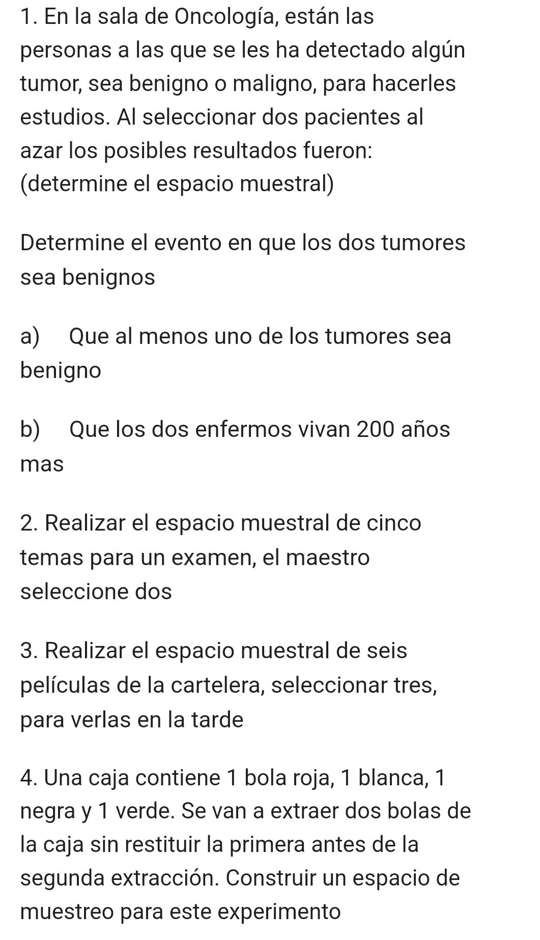 En la sala de Oncología, están las 
personas a las que se les ha detectado algún 
tumor, sea benigno o maligno, para hacerles 
estudios. Al seleccionar dos pacientes al 
azar los posibles resultados fueron: 
(determine el espacio muestral) 
Determine el evento en que los dos tumores 
sea benignos 
a) Que al menos uno de los tumores sea 
benigno 
b) Que los dos enfermos vivan 200 años 
mas 
2. Realizar el espacio muestral de cinco 
temas para un examen, el maestro 
seleccione dos 
3. Realizar el espacio muestral de seis 
películas de la cartelera, seleccionar tres, 
para verlas en la tarde 
4. Una caja contiene 1 bola roja, 1 blanca, 1
negra y 1 verde. Se van a extraer dos bolas de 
la caja sin restituir la primera antes de la 
segunda extracción. Construir un espacio de 
muestreo para este experimento