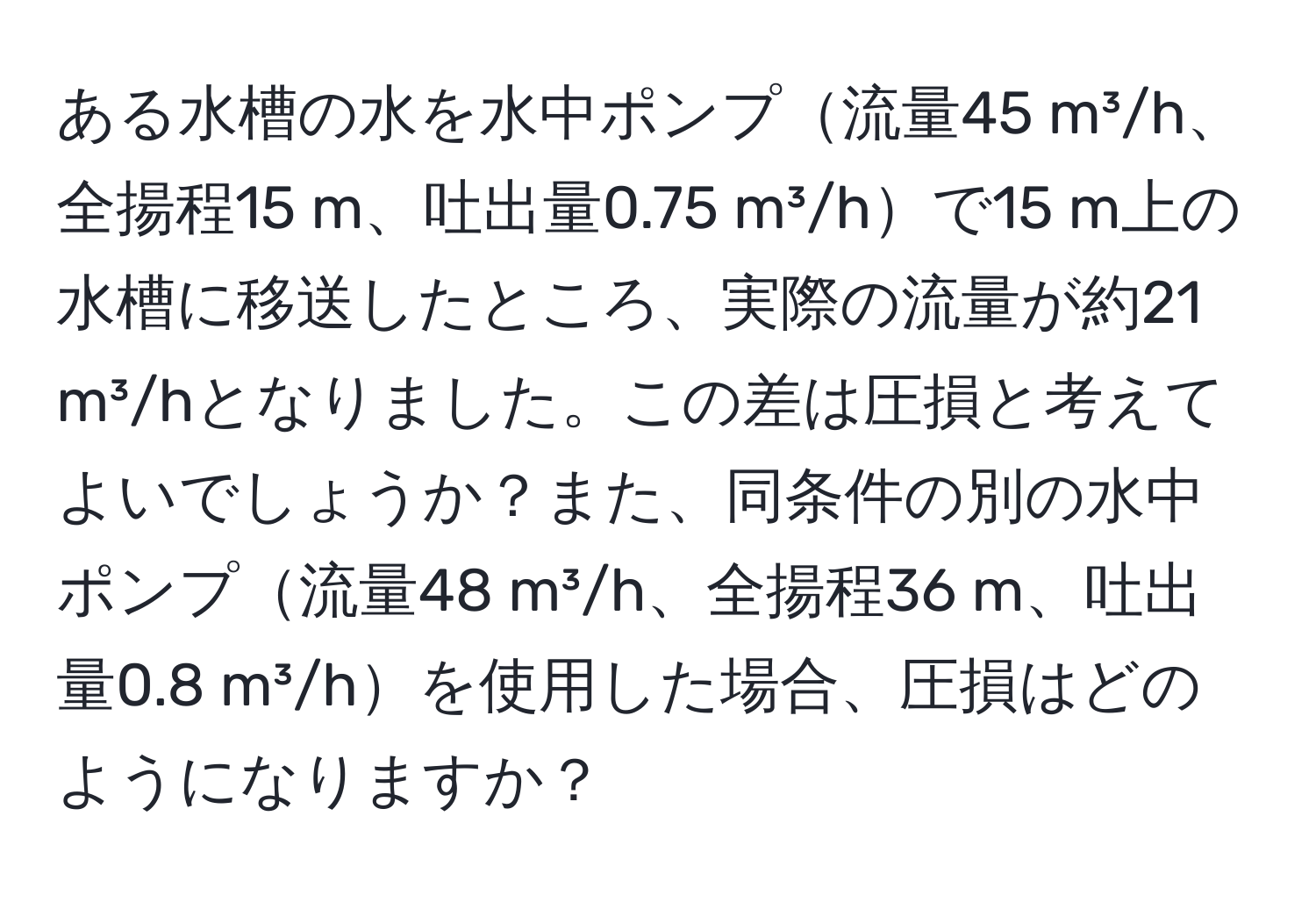 ある水槽の水を水中ポンプ流量45 m³/h、全揚程15 m、吐出量0.75 m³/hで15 m上の水槽に移送したところ、実際の流量が約21 m³/hとなりました。この差は圧損と考えてよいでしょうか？また、同条件の別の水中ポンプ流量48 m³/h、全揚程36 m、吐出量0.8 m³/hを使用した場合、圧損はどのようになりますか？