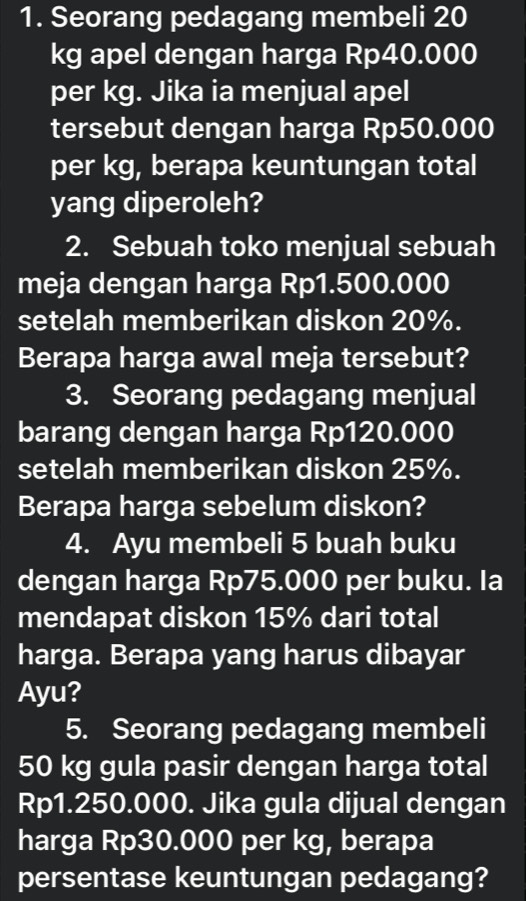 Seorang pedagang membeli 20
kg apel dengan harga Rp40.000
per kg. Jika ia menjual apel 
tersebut dengan harga Rp50.000
per kg, berapa keuntungan total 
yang diperoleh? 
2. Sebuah toko menjual sebuah 
meja dengan harga Rp1.500.000
setelah memberikan diskon 20%. 
Berapa harga awal meja tersebut? 
3. Seorang pedagang menjual 
barang dengan harga Rp120.000
setelah memberikan diskon 25%. 
Berapa harga sebelum diskon? 
4. Ayu membeli 5 buah buku 
dengan harga Rp75.000 per buku. Ia 
mendapat diskon 15% dari total 
harga. Berapa yang harus dibayar 
Ayu? 
5. Seorang pedagang membeli
50 kg gula pasir dengan harga total
Rp1.250.000. Jika gula dijual dengan 
harga Rp30.000 per kg, berapa 
persentase keuntungan pedagang?