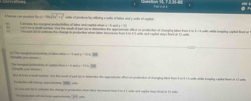 Denvatives Question 10, 7.2.25-BE 
s 
< Part 4 of 4 
Afermer can produce  f(xy)=160sqrt(5x^2+y^2) units of produce by utilizing x units of labor and y units of capital. 
(a) Calculate the marginal productivities of labor and capital when x=6 and y=12. 
(b) Let h be a small number. Use the result of part (a) to determine the approximate effect on production of changing labor from 6 to 6+h units while keeping capital fixed at 1
(c) Use part (b) to estimate the change in production when labor decreases from 6 to 4.5 units and capital stays fixed at 12 units 
(a) The marginal productivity of labor when x=6 and y=12 is 300
(Simplify your answer.) 
The marginal preductivity of capital when x=6 and y=12 is 120
(Simplify your answer.) 
(b) Let h be a small number Use the result of part (a) to determine the approximate effect on production of changing labor from 6 to 6+h units while keeping capital fixed at 12 units 
Production will changs appreximately 300h units 
(c) Use part (b) to estimate the change in production when labor decreases from 6 to 4.5 units and capital stays fixed at 12 units 
The production will decrease approximately 300 units