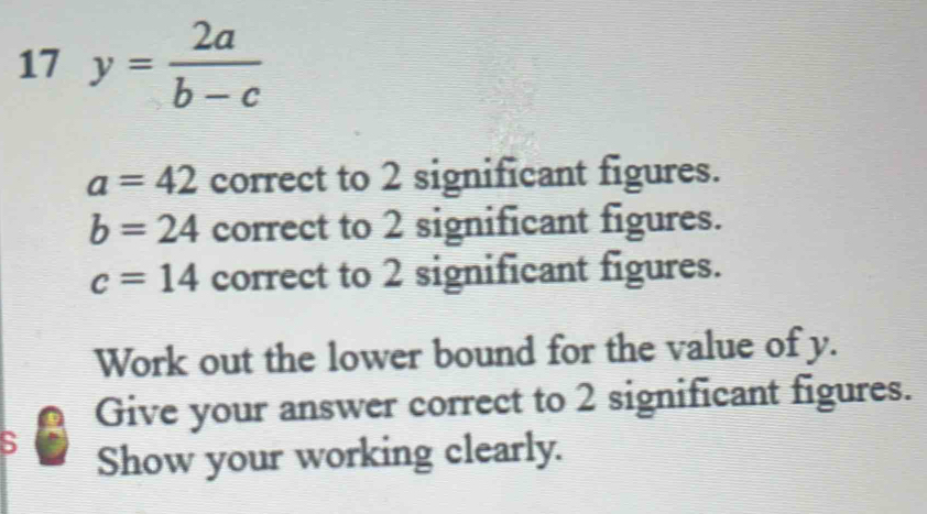 17 y= 2a/b-c 
a=42 correct to 2 significant figures.
b=24 correct to 2 significant figures.
c=14 correct to 2 significant figures. 
Work out the lower bound for the value of y. 
Give your answer correct to 2 significant figures. 
S 
Show your working clearly.