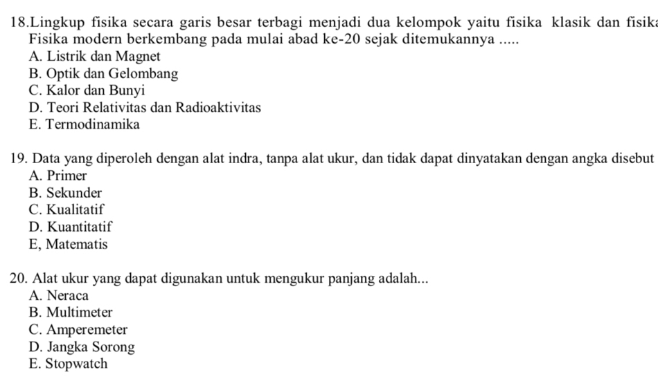 Lingkup fisika secara garis besar terbagi menjadi dua kelompok yaitu fisika klasik dan fisika
Fisika modern berkembang pada mulai abad ke- 20 sejak ditemukannya .....
A. Listrik dan Magnet
B. Optik dan Gelombang
C. Kalor dan Bunyi
D. Teori Relativitas dan Radioaktivitas
E. Termodinamika
19. Data yang diperoleh dengan alat indra, tanpa alat ukur, dan tidak dapat dinyatakan dengan angka disebut
A. Primer
B. Sekunder
C. Kualitatif
D. Kuantitatif
E, Matematis
20. Alat ukur yang dapat digunakan untuk mengukur panjang adalah...
A. Neraca
B. Multimeter
C. Amperemeter
D. Jangka Sorong
E. Stopwatch