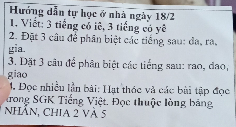 Hướng dẫn tự học ở nhà ngày 18/2
1. Viết: 3 tiếng có iê, 3 tiếng có yê 
2. Đặt 3 câu để phân biệt các tiếng sau: da, ra, 
gia. 
3. Đặt 3 câu để phân biệt các tiếng sau: rao, dao, 
giao 
1. Đọc nhiều lần bài: Hạt thóc và các bài tập đọc 
trong SGK Tiếng Việt. Đọc thuộc lòng bảng 
nhÂN, CHIA 2 VÀ 5