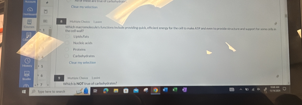 Clear my selection
8 Multiple Choice 1 point
Courses Which macromolecule's functions include providing quick, efficient energy for the cell to make ATP and even to provide structure and support for some cells in
1 the cell wall?
Lipids/fats
Nucleic acids
Proteins
4 Carbohydrates
Clear my selection
5
6
9 Multiple Choice 1 point
7 Which is NOT true of carbohydrates?
Type here to search 1 1/14/ 2