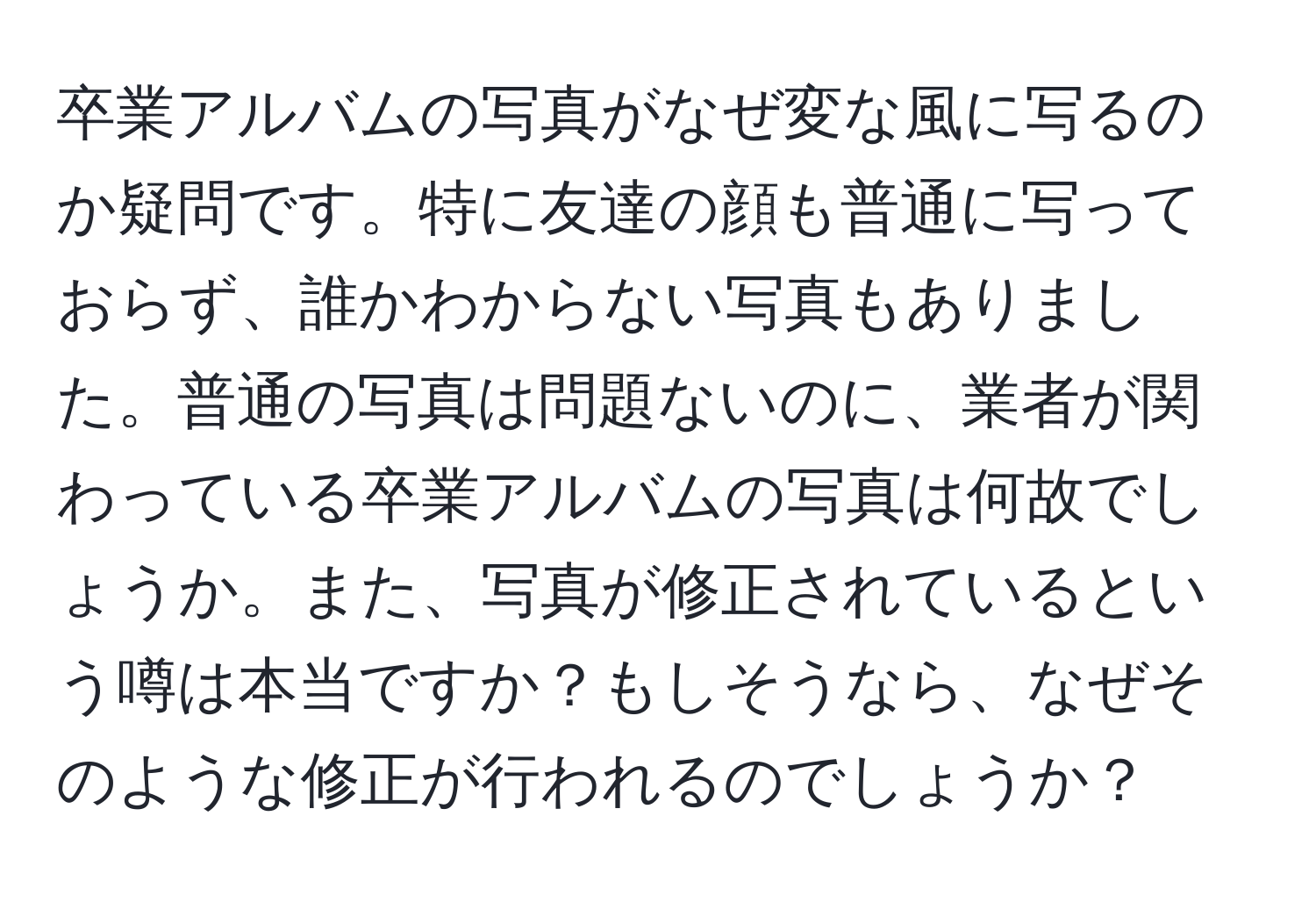 卒業アルバムの写真がなぜ変な風に写るのか疑問です。特に友達の顔も普通に写っておらず、誰かわからない写真もありました。普通の写真は問題ないのに、業者が関わっている卒業アルバムの写真は何故でしょうか。また、写真が修正されているという噂は本当ですか？もしそうなら、なぜそのような修正が行われるのでしょうか？