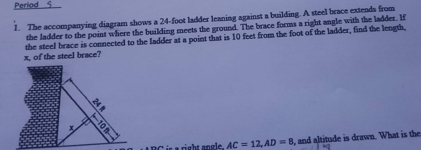 Period S 
1. The accompanying diagram shows a 24-foot ladder leaning against a building. A steel brace extends from 
the ladder to the point where the building meets the ground. The brace forms a right angle with the ladder. If 
the steel brace is connected to the ladder at a point that is 10 feet from the foot of the ladder, find the length,
x, of the steel brace? 
:
x 9
is a right angle. AC=12, AD=8 , and altitude is drawn. What is the