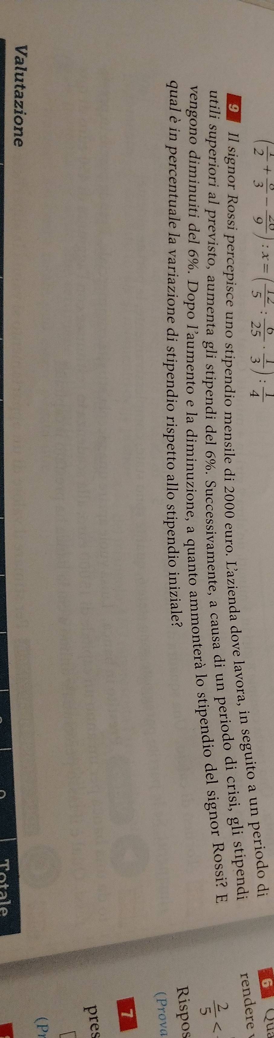 ( 1/2 + o/3 - 20/9 ):x=( 12/5 : 6/25 ·  1/3 ): 1/4 
rendere 
9 Il signor Rossi percepisce uno stipendio mensile di 2000 euro. Ľazienda dove lavora, in seguito a un periodo di
6 Qu 
utili superiori al previsto, aumenta gli stipendi del 6%. Successivamente, a causa di un periodo di crisi, gli stipendi 
vengono diminuiti del 6%. Dopo l’aumento e la diminuzione, a quanto ammonterà lo stipendio del signor Rossi? E  2/5 
qual è in percentuale la variazione di stipendio rispetto allo stipendio iniziale? 
Rispos 
(Prova 
7 
pres 
 
(P 
Valutazione 
Tatale