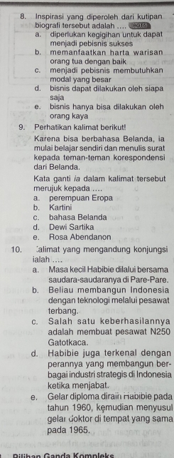 Inspirasi yang diperoleh dari kutipan
biografi tersebut adalah .... ors
a. diperlukan kegigihan untuk dapat
menjadi pebisnis sukses
b. memanfaatkan harta warisan
orang tua dengan baik
c. menjadi pebisnis membutuhkan
modal yang besar
d. bisnis dapat dilakukan oleh siapa
saja
e. bisnis hanya bisa dilakukan oleh
orang kaya
9. Perhatikan kalimat berikut!
Karena bisa berbahasa Belanda, ia
mulai belajar sendiri dan menulis surat
kepada teman-teman korespondensi
dari Belanda.
Kata ganti ia dalam kalimat tersebut
merujuk kepada ....
a. perempuan Eropa
b. Kartini
c. bahasa Belanda
d. Dewi Sartika
e. Rosa Abendanon
10. alimat yang mengandung konjungsi
ialah ..
a. Masa kecil Habibie dilalui bersama
saudara-saudaranya di Pare-Pare.
b. Beliau membangun Indonesia
dengan teknologi melalui pesawat
terbang.
c. Salah satu keberhasilannya
adalah membuat pesawat N250
Gatotkaca.
d. Habibie juga terkenal dengan
perannya yang membangun ber-
bagai industri strategis di Indonesia
ketika menjabat.
e. Gelar diploma dirain Habibie pada
tahun 1960, kęmudian menyusul
gelar doktor di tempat yang sama
pada 1965.
Rilihan Ganda Kömpleks