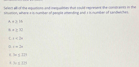 Select all of the equations and inequalities that could represent the constraints in the
situation, where # is number of people attending and 3 is number of sandwiches.
A. n≥ 16
B. n≥ 32
C. s<2n</tex>
D. s=2n
E. 3n≤ 225
F. 3s≤ 225