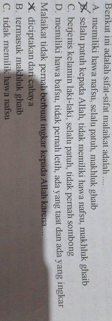 Berikut ini adalah sifat-sifat malaikat adalah ....
A. memiliki hawa nafsu, selalu patuh, makhluk ghaib
B selalu patuh kepada Allah, tidak memiliki hawa nafsu, makhluk ghaib
C. berjenis kelamin laki-laki, selalu patuh, tidak pernah sombong
D. memiliki hawa bafsu, tidak pernah letih, ada yang taat dan ada yang ingkar
Malaikat tidak pernah berbuat ingkar kepada Allah karena....
X. diciptakan dari cahaya
B. termasuk makhluk ghaib
C. tidak memilik hawa nafsu