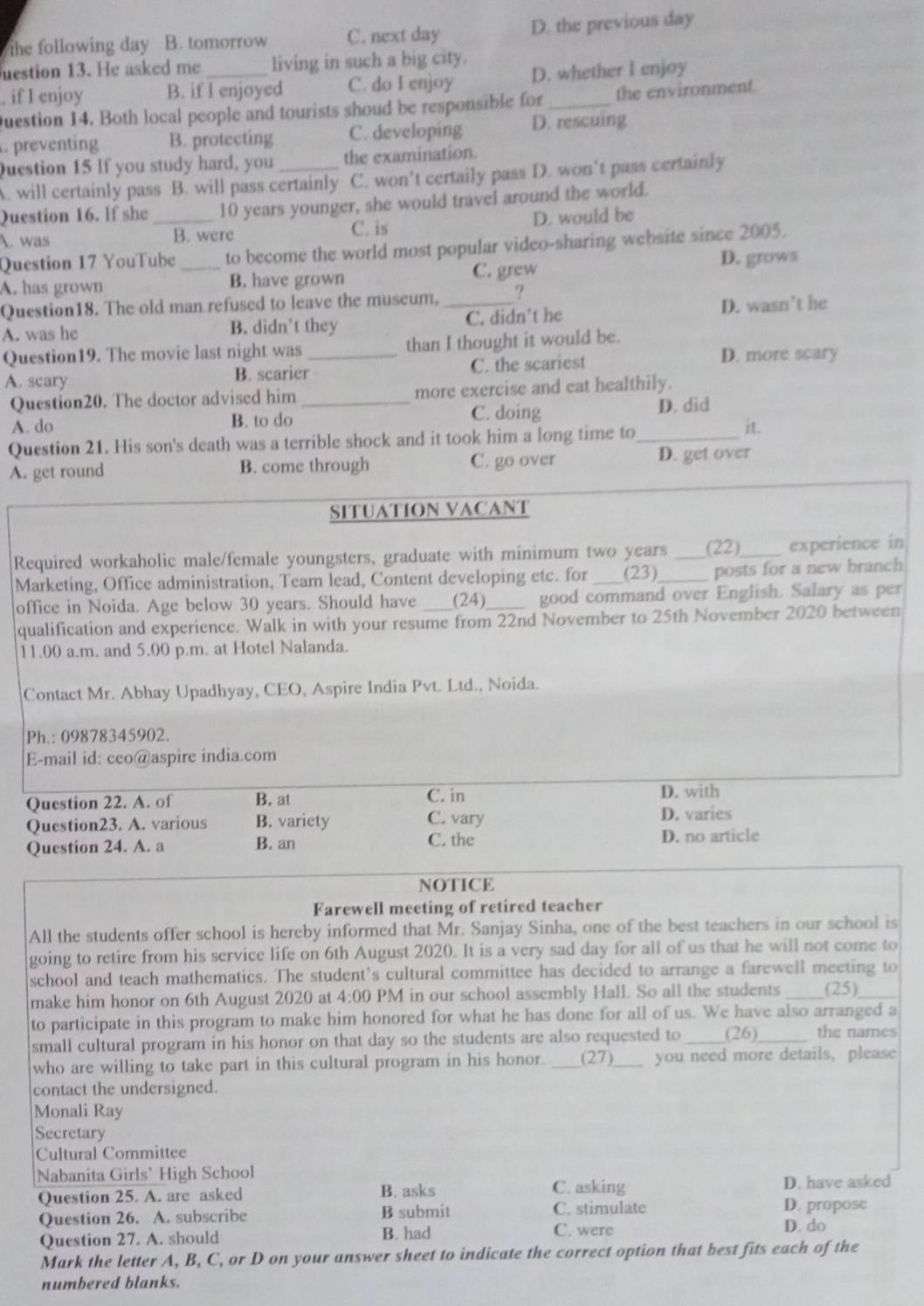 the following day B. tomorrow C. next day D. the previous day
uestion 13. He asked me living in such a big city.
. if I enjoy B. if I enjoyed C. do I enjoy D. whether I enjoy
Question 14. Both local people and tourists shoud be responsible for _the environment.
. preventing B. protecting C. developing D. rescuing
Question 15 If you study hard, you the examination.
A. will certainly pass B. will pass certainly C. won’t certaily pass D. won't pass certainly
Question 16. If she 10 years younger, she would travel around the world.
1. was _B. were D. would be
C. is
Question 17 YouTube to become the world most popular video-sharing website since 2005.
C. grew
A. has grown _B. have grown D. grows
Question18. The old man refused to leave the museum, _?
A. was he B. didn't they C. didn't he D. wasn't he
Question19. The movie last night was _than I thought it would be.
A. scary B. scarier C. the scariest D. more scary
Question20. The doctor advised him _more exercise and eat healthily.
A. do B. to do C. doing D. did
Question 21. His son's death was a terrible shock and it took him a long time to _it.
A. get round B. come through C. go over D. get over
SITUATION VACANT
Required workaholic male/female youngsters, graduate with minimum two years_ (22)_ experience in
Marketing, Office administration, Team lead, Content developing etc. for (23)_ posts for a new branch
office in Noida. Age below 30 years. Should have     (24) _ good command over English. Salary as per
qualification and experience. Walk in with your resume from 22nd November to 25th November 2020 between
11.00 a.m. and 5.00 p.m. at Hotel Nalanda.
Contact Mr. Abhay Upadhyay, CEO, Aspire India Pvt. Ltd., Noida.
Ph.: 09878345902.
E-mail id: ceo@aspire india.com
Question 22. A. of B. at C. in
D. with
Question23. A. various B. variety C. vary
D. varies
Question 24. A. a B. an C. the D. no article
NOTICE
Farewell meeting of retired teacher
All the students offer school is hereby informed that Mr. Sanjay Sinha, one of the best teachers in our school is
going to retire from his service life on 6th August 2020. It is a very sad day for all of us that he will not come to
school and teach mathematics. The student’s cultural committee has decided to arrange a farewell meeting to
make him honor on 6th August 2020 at 4:00 PM in our school assembly Hall. So all the students (25)
to participate in this program to make him honored for what he has done for all of us. We have also arranged a
small cultural program in his honor on that day so the students are also requested to _(26)_ the names
who are willing to take part in this cultural program in his honor. _(27)_ you need more details, please
contact the undersigned.
Monali Ray
Secretary
Cultural Committee
Nabanita Girls’ High School
B. asks C. asking
Question 25. A. are asked D. have asked
Question 26. A. subscribe B submit C. stimulate D. propose
Question 27. A. should B. had C. were
D. do
Mark the letter A, B, C, or D on your answer sheet to indicate the correct option that best fits each of the
numbered blanks.