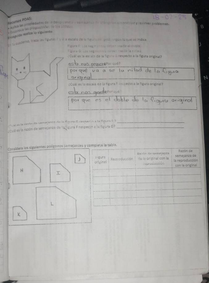 Recursos PDAS: 
a aglica las propledades de la comp cencia y semejancs de trang ras ar const um y resolver problemas. 
* Rzconoce las propradades de los colidos 
Ensaguida realiza io siguiente 
En lu cuaderno, traza las figuras Fy cí a escala de la figura del gató, según lo que se indica 
Flgura Fi los segmentca débén medir el dobles 
Figura G: Los vegmentos debén medirla mitad 
/ Cuál es la escais de la figura G respecto a la figura original? 
por que va 
¿Cual es la escala de la figura 5 respecto a la figura original? 
. 
fusl es la razón de comejanza de la figura G respecón a la figura 6 2_ 
Cuál es la razón de semejanza de la figura F respecto e la figura G?_ 
Considera los siguientes polígonos semejantes
J
H
L
K