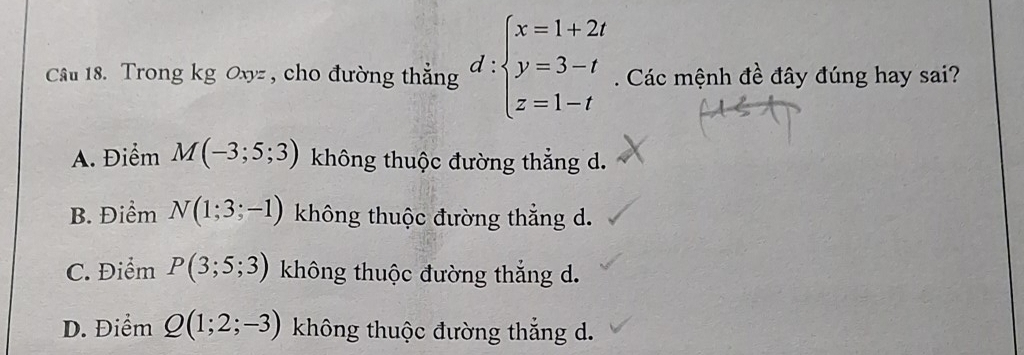 Trong kg Oxyz , cho đường thẳng d:beginarrayl x=1+2t y=3-t z=1-tendarray.. Các mệnh đề đây đúng hay sai?
A. Điểm M(-3;5;3) không thuộc đường thẳng d.
B. Điểm N(1;3;-1) không thuộc đường thẳng d.
C. Điểm P(3;5;3) không thuộc đường thắng d.
D. Điểm Q(1;2;-3) không thuộc đường thẳng d.