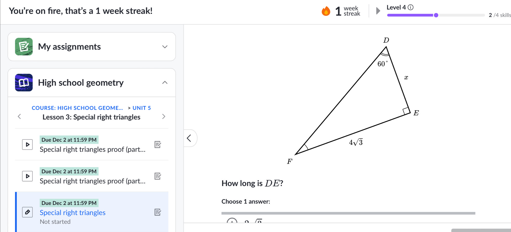 You're on fire, that's a 1 week streak! week Level 4 ⓘ
streak 2 /4 skills
My assignments
€ High school geometry
COURSE: HIGH SCHOOL GEOME... > UNIT 5
< Lesson 3: Special right triangles
 Due Dec 2 at 11:59 PM
D
Special right triangles proof (part...
Due Dec 2 at 11:59 PM
D
Special right triangles proof (part...
How long is DE?
Due Dec 2 at 11:59 PM Choose 1 answer:
Special right triangles
Not started _ overline n