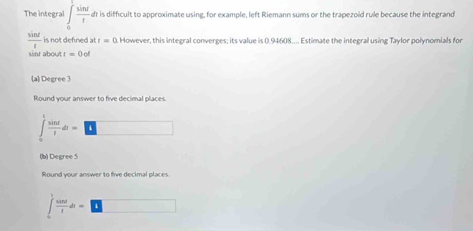 The integral ∈t _0 sin t/t . dt is difficult to approximate using, for example, left Riemann sums or the trapezoid rule because the integrand
 sin t/t  is not defned at t=0. However, this integral converges; its value is 0.94608.... Estimate the integral using Taylor polynomials for
sinr about t=0of
(a) Degree 3
Round your answer to five decimal places.
∈tlimits _0^(1frac sin t)tdt=□
(b) Degree 5
Round your answer to five decimal places.
∈tlimits _0^(1frac sin t)tdt=□
