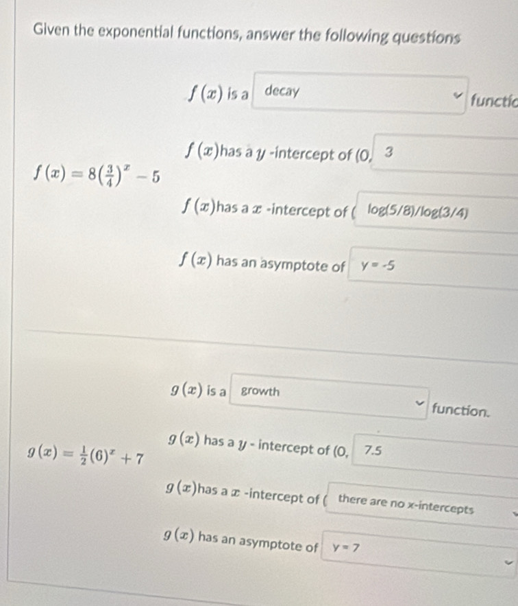 Given the exponential functions, answer the following questions
f(x) is a decay functic
f(x) has a y -intercept of (0. 3
f(x)=8( 3/4 )^x-5
f(x) has a x -intercept of log (5/8)/log (3/4)
f(x) has an asymptote of y=-5
g(x) is a growth
function.
g(x)= 1/2 (6)^x+7
g(x) has a y - intercept of (0, 7.5
g(x) has a x -intercept of ( there are no x-intercepts
g(x) has an asymptote of y=7