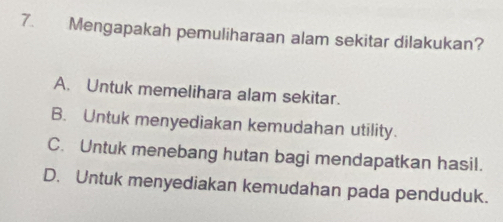 Mengapakah pemuliharaan alam sekitar dilakukan?
A. Untuk memelihara alam sekitar.
B. Untuk menyediakan kemudahan utility.
C. Untuk menebang hutan bagi mendapatkan hasil.
D. Untuk menyediakan kemudahan pada penduduk.