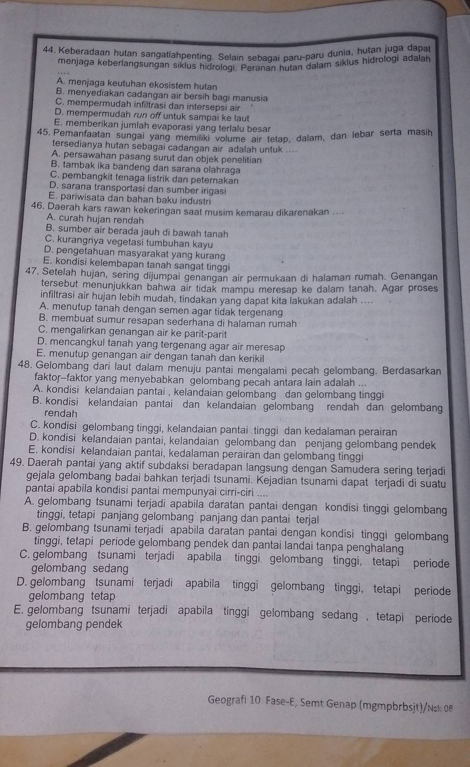 Keberadaan hutan sangatlahpenting. Selain sebagai paru-paru dunia, hutan juga dapat
menjaga keberlangsungan siklus hidrologi. Peranan hutan dalam siklus hidrologi adalah
A. menjaga keutuhan ekosistem hutan
B. menyediakan cadangan air bersih bagi manusia
C. mempermudah infiltrasi dan intersepsi air
D. mempermudah run off untuk sampai ke laut
E. memberikan jumlah evaporasi yang terlalu besar
45. Pemanfaatan sungai yang memiliki volume air tetap, dalam, dan lebar serta masih
tersedianya hutan sebagai cadangan air adalah untuk ....
A. persawahan pasang surut dan objek penelitian
B. tambak ika bandeng dan sarana olahraga
C. pembangkit tenaga listrik dan peternakan
D. sarana transportasi dan sumber irigasi
E. pariwisata dan bahan baku industri
46. Daerah kars rawan kekeringan saat musim kemarau dikarenakan ....
A. curah hujan rendah
B. sumber air berada jauh di bawah tanah
C. kurangnya vegetasi tumbuhan kayu
D. pengetahuan masyarakat yang kurang
E. kondisi kelembapan tanah sangat tinggi
47. Setelah hujan, sering dijumpai genangan air permukaan di halaman rumah. Genangan
tersebut menunjukkan bahwa air tidak mampu meresap ke dalam tanah. Agar proses
infiltrasi air hujan lebih mudah, tindakan yang dapat kita lakukan adalah ....
A. menutup tanah dengan semen agar tidak tergenang
B. membuat sumur resapan sederhana di halaman rumah
C. mengalirkan genangan air ke parit-parit
D. mencangkul tanah yang tergenang agar air meresap
E. menutup genangan air dengan tanah dan kerikil
48. Gelombang dari laut dalam menuju pantai mengalami pecah gelombang. Berdasarkan
faktor-faktor yang menyebabkan gelombang pecah antara lain adalah ...
A. kondisi kelandaian pantai , kelandaian gelombang dan gelombang tinggi
B. kondisi kelandaian pantai dan kelandaian gelombang rendah dan gelombang
rendah
C. kondisi gelombang tinggi, kelandaian pantai tinggi dan kedalaman perairan
D. kondisi kelandaian pantai, kelandaian gelombang dan penjang gelombang pendek
E. kondisi kelandaian pantai, kedalaman perairan dan gelombang tinggi
49. Daerah pantai yang aktif subdaksi beradapan langsung dengan Samudera sering terjadi
gejala gelombang badai bahkan terjadi tsunami. Kejadian tsunami dapat terjadi di suatu
pantai apabila kondisi pantai mempunyai cirri-ciri ....
A. gelombang tsunami terjadi apabila daratan pantai dengan kondisi tinggi gelombang
tinggi, tetapi panjang gelombang` panjang dan pantai terjal
B. gelombang tsunami terjadi apabila daratan pantai dengan kondisi tinggi gelombang
tinggi, tetapi periode gelombang pendek dan pantai landai tanpa penghalang
C. gelombang tsunami terjadi apabila tinggi gelombang tinggi, tetapi periode
gelombang sedang
D. gelombang tsunami terjadi apabila tinggi gelombang tinggi, tetapi periode
gelombang tetap
E. gelombang tsunami terjadi apabila tinggi gelombang sedang , tetapi periode
gelombang pendek
Geografi 10 Fase-E, Semt Genap (mgmpbrbsjt)/Nsk 08