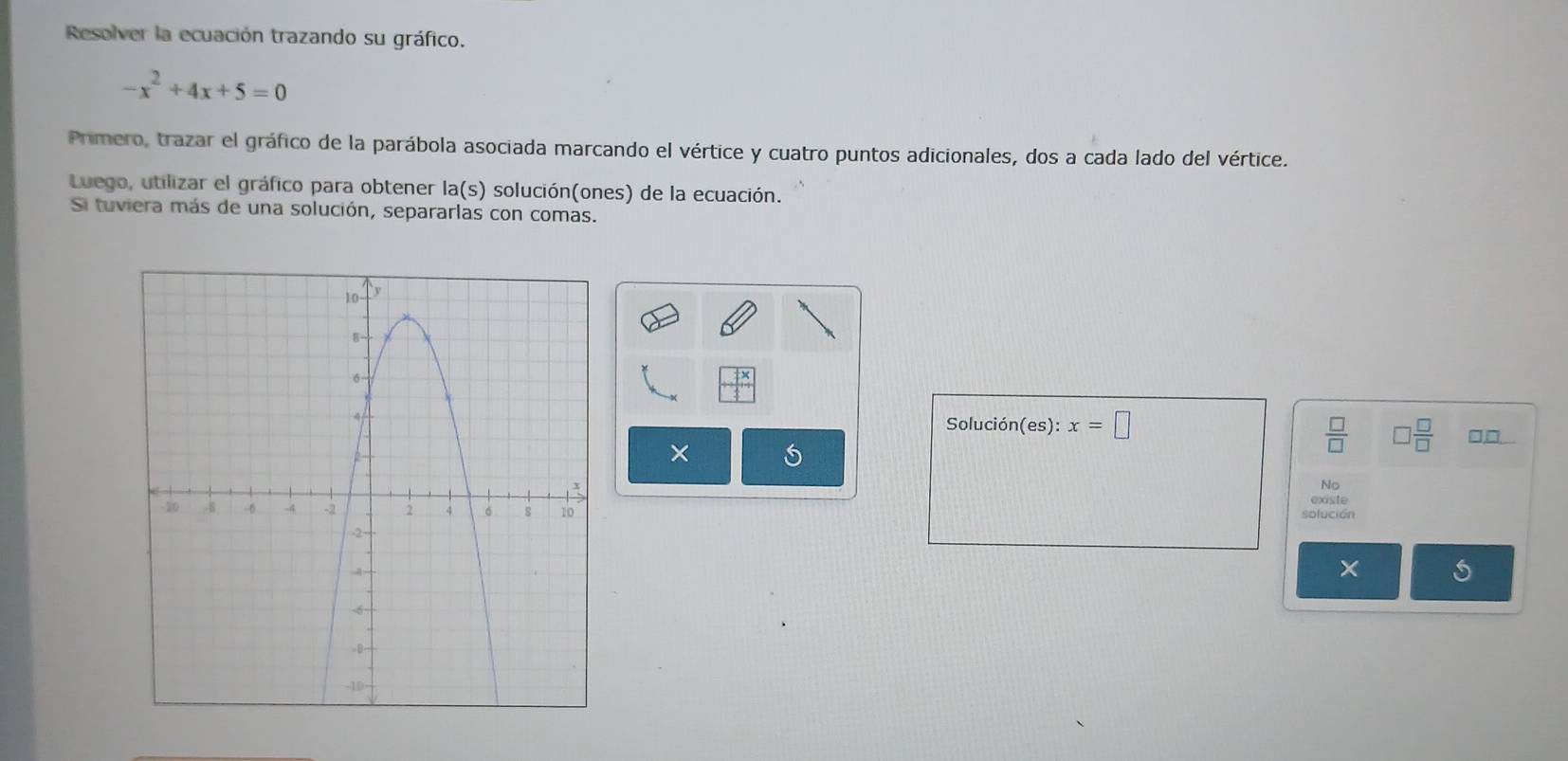 Resolver la ecuación trazando su gráfico.
-x^2+4x+5=0
Primero, trazar el gráfico de la parábola asociada marcando el vértice y cuatro puntos adicionales, dos a cada lado del vértice. 
Luego, utilizar el gráfico para obtener la(s) solución(ones) de la ecuación. 
Si tuviera más de una solución, separarlas con comas. 
Solución (es):x=□
 □ /□   □  □ /□  
□,□ 
× 
No 
existe 
solución 
S