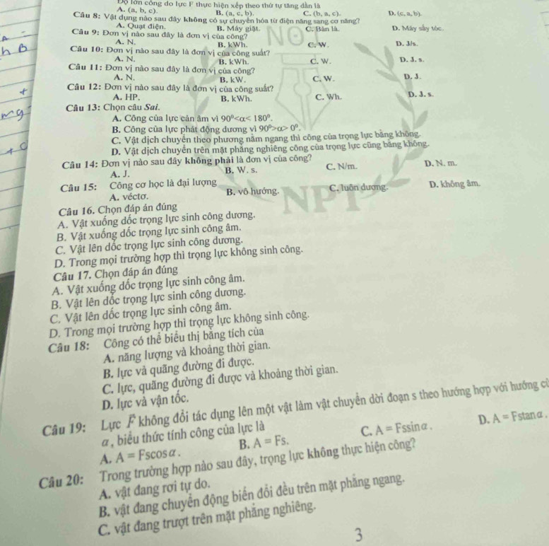 Độ lớn công do lực F thực hiện xếp theo thứ tự tăng dân là
A. (a,b,c). B. (a,c,b). C. (b,a,c). D. (c,a,b).
Câu 8: Vật dụng nào sau đây không có sự chuyên hóa từ điện năng sang cơ năng?
A. Quạt điện.
Câu 9: Đơn vị nào sau đây là đơn vị của công? B. Máy giật C. Bàn là. D. Máy sây tóc.
A. N.
Câu 10: Đơn vị nào sau đây là đơn vị của công suất? B. kWh. C. W. D. J/s D. J. s.
A. N. B. kWh C. W.
Câu 11: Đơn vị nào sau đây là đơn vj của công?
A. N. B. kW.
Câu 12: Đơn vị nào sau đây là đơn vị của công suất? C. W. D. J.
A. HP, B. kWh. C. Wh. D, J. s.
Câu 13: Chọn câu Sai.
A. Công của lực cản âm vì 90° <180°.
B. Công của lực phát động dương vì 90°>alpha >0°.
C. Vật dịch chuyển theo phương nằm ngang thì công của trọng lực bằng không
D. Vật dịch chuyển trên mặt phẳng nghiêng công của trọng lực cũng băng không.
Câu 14: Đơn vị nào sau đây không phải là đơn vị của công? C. N/m. D. N. m.
A. J. B. W. s.
Câu 15: Công cơ học là đại lượng D. không âm.
A. vécto. B. vô hướng. C. luôn dương.
Câu 16. Chọn đáp án đúng
A. Vật xuống dốc trọng lực sinh công dương.
B. Vật xuống dốc trọng lực sinh công âm.
C. Vật lên dốc trọng lực sinh công dương.
D. Trong mọi trường hợp thì trọng lực không sinh công.
Câu 17. Chọn đáp án đúng
A. Vật xuống dốc trọng lực sinh công âm.
B. Vật lên dốc trọng lực sinh công dương.
C. Vật lên dốc trọng lực sinh công âm.
D. Trong mọi trường hợp thì trọng lực không sinh công.
Câu 18: Công có thể biểu thị bằng tích của
A. năng lượng và khoảng thời gian.
B. lực và quãng đường đi được.
C. lực, quãng đường đi được và khoảng thời gian.
D. lực và vận tốc.
Câu 19: Lực F không đổi tác dụng lên một vật làm vật chuyển dời đoạn s theo hướng hợp với hướng cá
α, biểu thức tính công của lực là Fstanα.
A. A=Fscos alpha B. A=Fs. C. A=
Fssinα. D. A=
Câu 20: Trong trường hợp nào sau đây, trọng lực không thực hiện công?
A. vật đang rơi tự do.
B. vật đang chuyển động biến đổi đều trên mặt phẳng ngang.
C. vật đang trượt trên mặt phăng nghiêng.
3