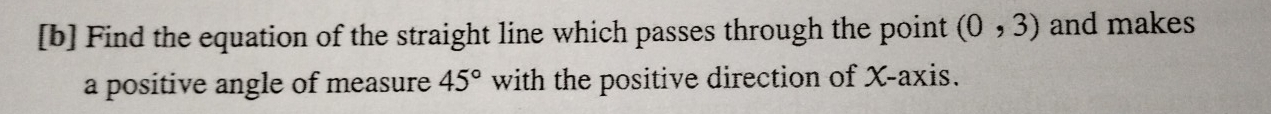 [b] Find the equation of the straight line which passes through the point (0,3) and makes 
a positive angle of measure 45° with the positive direction of X-axis.