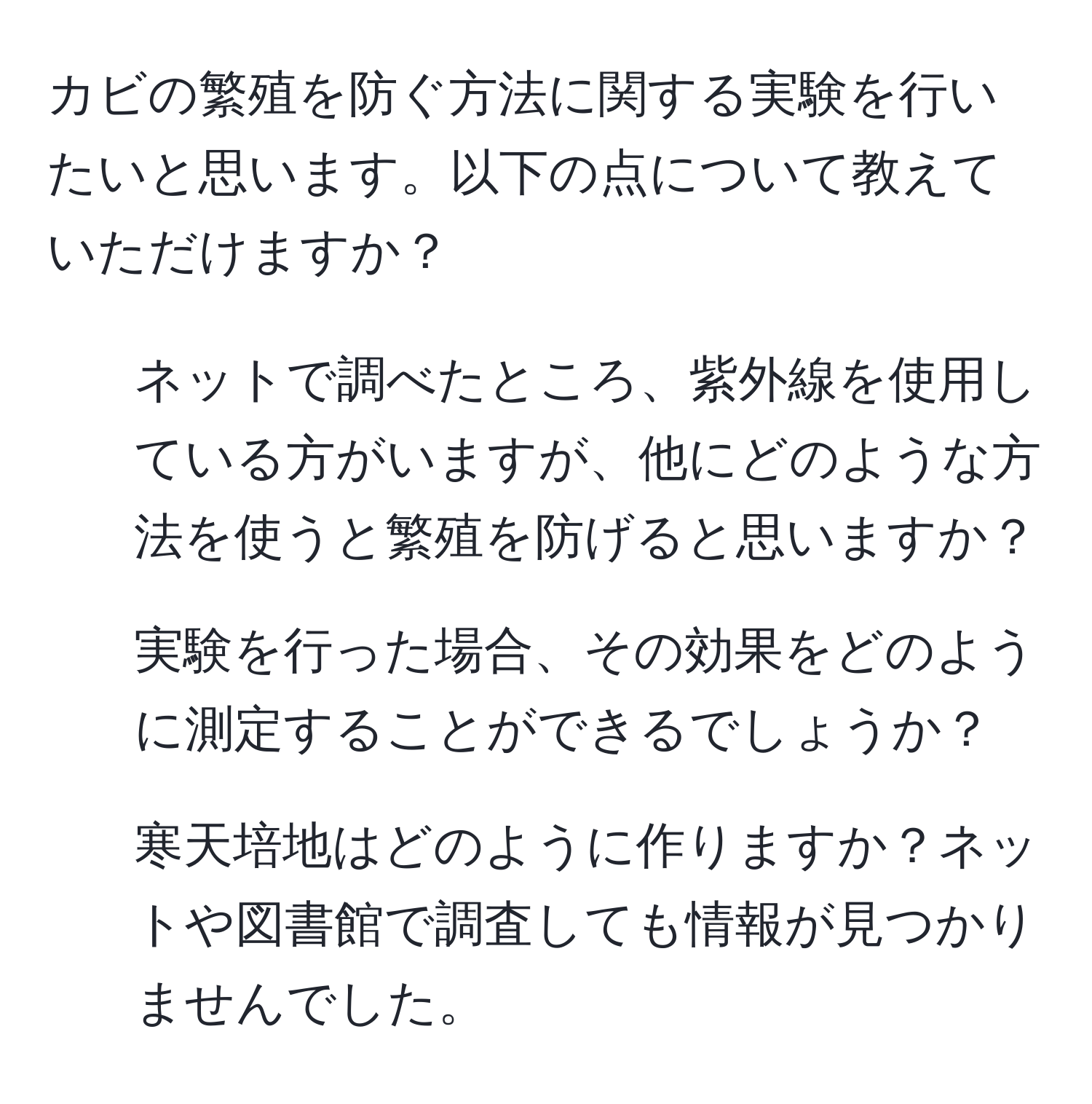 カビの繁殖を防ぐ方法に関する実験を行いたいと思います。以下の点について教えていただけますか？  
1. ネットで調べたところ、紫外線を使用している方がいますが、他にどのような方法を使うと繁殖を防げると思いますか？  
2. 実験を行った場合、その効果をどのように測定することができるでしょうか？  
3. 寒天培地はどのように作りますか？ネットや図書館で調査しても情報が見つかりませんでした。