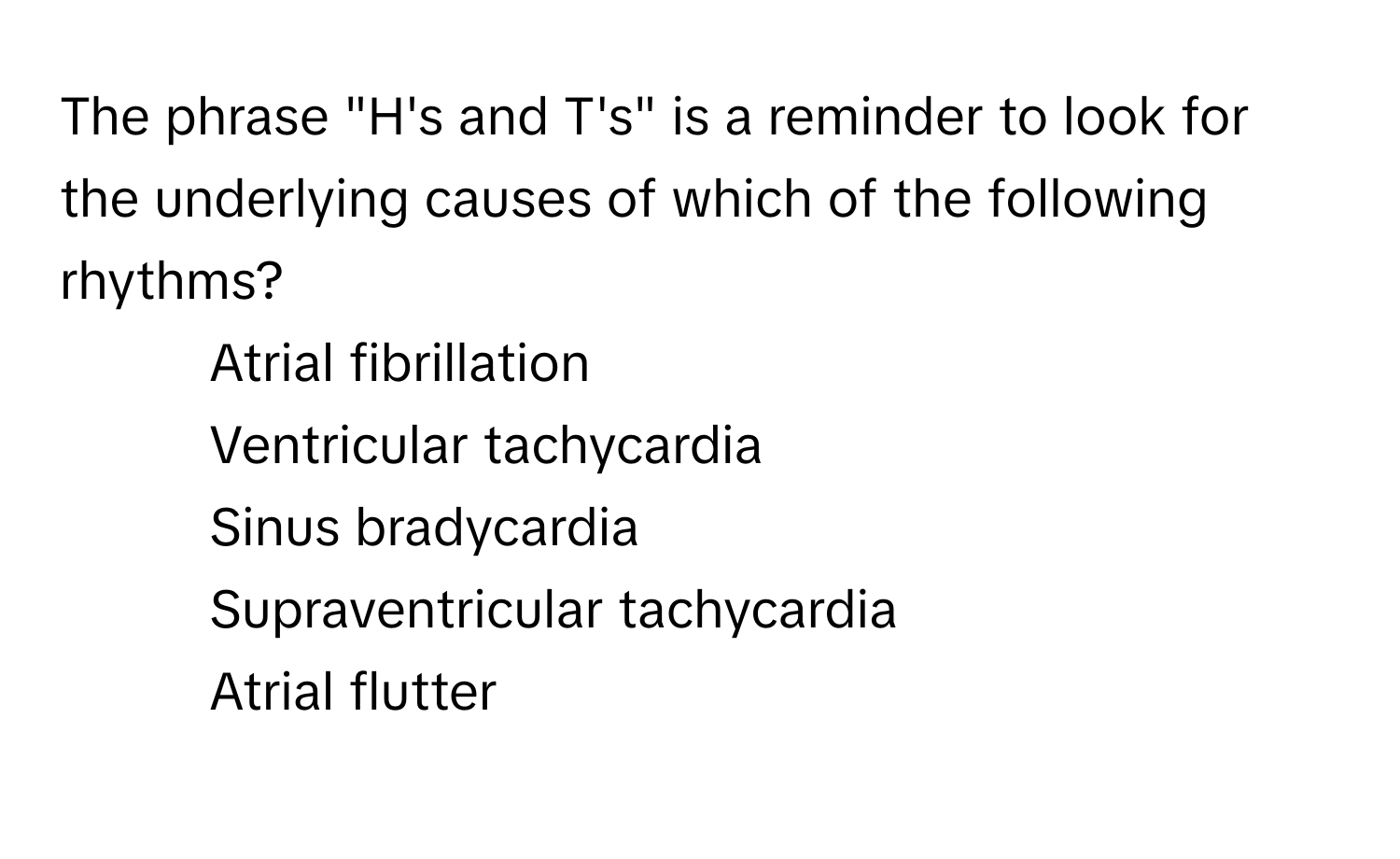 The phrase "H's and T's" is a reminder to look for the underlying causes of which of the following rhythms?

1) Atrial fibrillation 
2) Ventricular tachycardia 
3) Sinus bradycardia 
4) Supraventricular tachycardia 
5) Atrial flutter