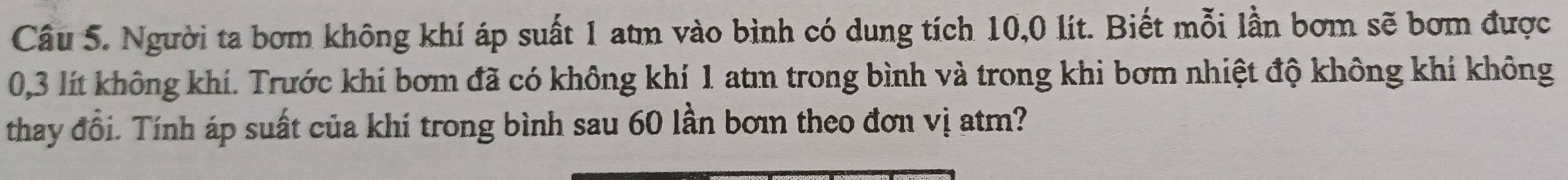 Người ta bơm không khí áp suất 1 atm vào bình có dung tích 10,0 lít. Biết mỗi lần bơm sẽ bơm được
0,3 lít không khí. Trước khí bơm đã có không khí 1 atm trong bình và trong khi bơm nhiệt độ không khí không 
thay đổi. Tính áp suất của khí trong bình sau 60 lần bơin theo đơn vị atm?