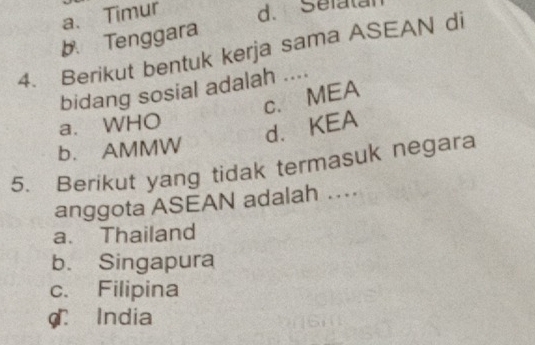 a、 Timur d. Sefatal
b. Tenggara
4. Berikut bentuk kerja sama ASEAN di
bidang sosial adalah ....
c. MEA
a. WHO
d. KEA
b. AMMW
5. Berikut yang tidak termasuk negara
anggota ASEAN adalah …
a. Thailand
b. Singapura
c. Filipina
C India