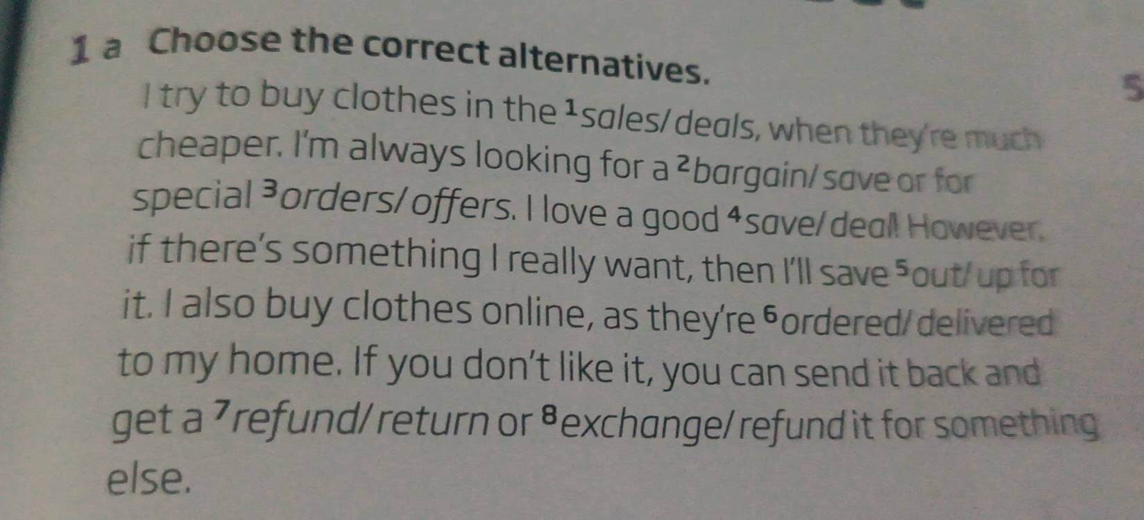 a Choose the correct alternatives. 5 
I try to buy clothes in the 1sales/deals, when they're much 
cheaper. I'm always looking for a ²bargain/save or for 
special ³orders/ offers. I love a good ⁴save/deal! However. 
if there’s something I really want, then I'll save ⁵out/ up for 
it. I also buy clothes online, as they're ⁶ordered/ delivered 
to my home. If you don’t like it, you can send it back and 
get a 7 refund/ return or ⁸exchange/ refund it for something 
else.