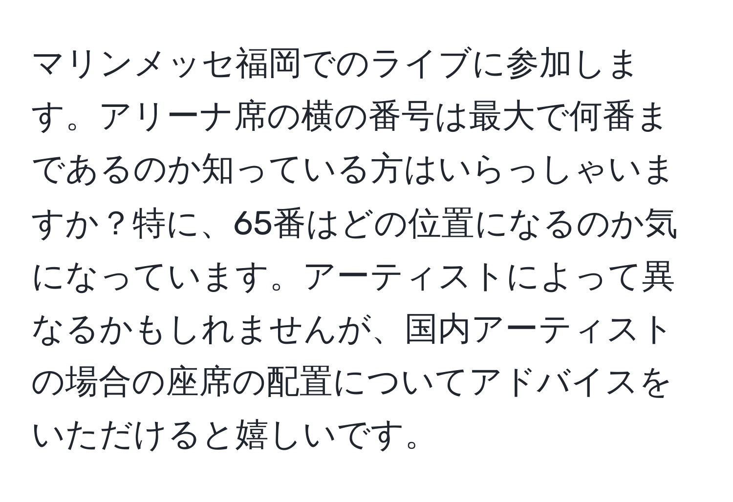 マリンメッセ福岡でのライブに参加します。アリーナ席の横の番号は最大で何番まであるのか知っている方はいらっしゃいますか？特に、65番はどの位置になるのか気になっています。アーティストによって異なるかもしれませんが、国内アーティストの場合の座席の配置についてアドバイスをいただけると嬉しいです。