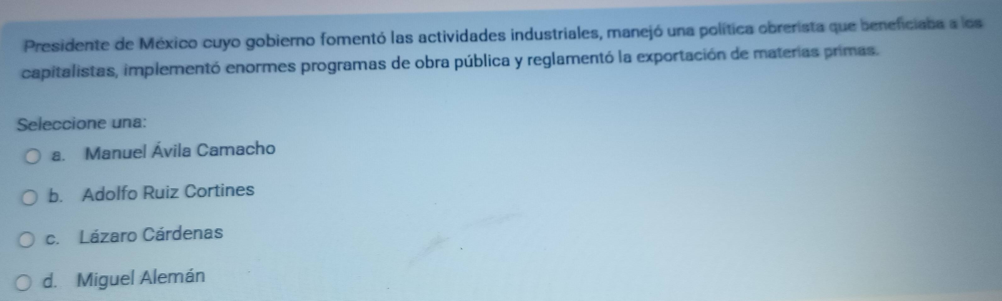 Presidente de México cuyo gobierno fomentó las actividades industriales, manejó una política obrerista que beneficiaba a los
capitalistas, implementó enormes programas de obra pública y reglamentó la exportación de materas primas.
Seleccione una:
a. Manuel Ávila Camacho
b. Adolfo Ruiz Cortines
c. Lázaro Cárdenas
d. Miguel Alemán